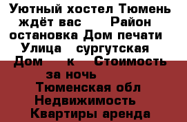 Уютный хостел Тюмень ждёт вас!!! › Район ­ остановка Дом печати › Улица ­ сургутская › Дом ­ 11к3 › Стоимость за ночь ­ 300 - Тюменская обл. Недвижимость » Квартиры аренда посуточно   . Тюменская обл.